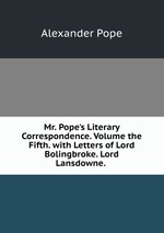 Mr. Pope`s Literary Correspondence. Volume the Fifth. with Letters of Lord Bolingbroke. Lord Lansdowne.