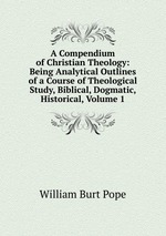 A Compendium of Christian Theology: Being Analytical Outlines of a Course of Theological Study, Biblical, Dogmatic, Historical, Volume 1