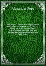 Mr. Pope`s Literary Correspondence for Thirty Years; from 1704 to 1734. Being, a Collection of Letters, Which Passed Between Him and Several Eminent Persons. Volume the First