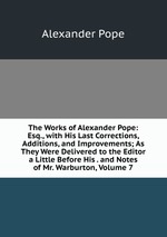 The Works of Alexander Pope: Esq., with His Last Corrections, Additions, and Improvements; As They Were Delivered to the Editor a Little Before His . and Notes of Mr. Warburton, Volume 7