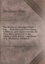 The Works of Alexander Pope, Esq. .: With His Last Corrections, Additions, and Improvements; As They Were Delivered to the Editor a Little Before . and Notes of R. Warbuton, Volume 8