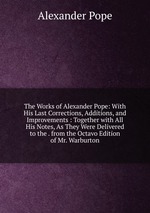 The Works of Alexander Pope: With His Last Corrections, Additions, and Improvements : Together with All His Notes, As They Were Delivered to the . from the Octavo Edition of Mr. Warburton