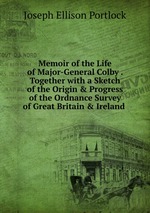 Memoir of the Life of Major-General Colby . Together with a Sketch of the Origin & Progress of the Ordnance Survey of Great Britain & Ireland