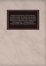 Negocios Externos: Documentos Apresentados s Crtes Na Sesso Legislativa De 1899 Pelo Ministro E Secretario D`estado Dos Negocios Estrangeiros ; . Proteco Da Propriedade (Portuguese Edition)