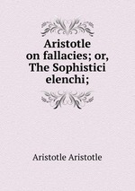 Aristotle on fallacies; or, The Sophistici elenchi;