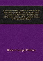 A Treatise On the Contract of Partnership: By Pothier ; with the Civil Code and Code of Commerce Relating to That Subject, in the Same Order ; . of the English Courts, by Owen Davies Tudor