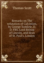 Remarks on The refutation of Calvinism, by George Tomline, D. D. FRS, Lord Bishop of Lincoln, and dean of St. Paul`s, London