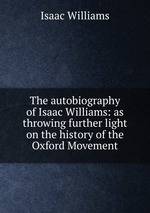 The autobiography of Isaac Williams: as throwing further light on the history of the Oxford Movement