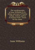 The autobiography of Isaac Williams, B. D., fellow and tutor of Trinity college, Oxford, author of several of the "Tracts for the times"