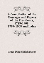 A Compilation of the Messages and Papers of the Presidents, 1789-1908: 1789-1908 and Index