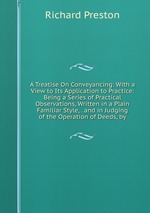 A Treatise On Conveyancing: With a View to Its Application to Practice: Being a Series of Practical Observations, Written in a Plain Familiar Style, . and in Judging of the Operation of Deeds, by