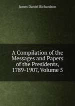 A Compilation of the Messages and Papers of the Presidents, 1789-1907, Volume 5