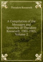 A Compilation of the Messages and Speeches of Theodore Roosevelt, 1901-1905, Volume 2