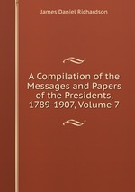 A Compilation of the Messages and Papers of the Presidents, 1789-1907, Volume 7