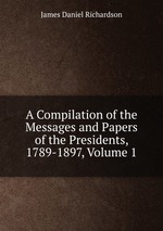 A Compilation of the Messages and Papers of the Presidents, 1789-1897, Volume 1