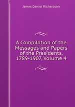 A Compilation of the Messages and Papers of the Presidents, 1789-1907, Volume 4
