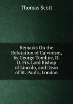 Remarks On the Refutation of Calvinism, by George Tomline, D. D. Frs. Lord Bishop of Lincoln, and Dean of St. Paul`s, London