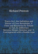 Tracts On I. the Definition and Nature of Cross Remainder, Ii. Fines and Recoveries by Tenant in Tail, Iii. Difference Between Merger, Remitter and . V. Contingencies with a Double Aspe