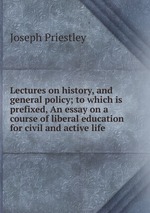 Lectures on history, and general policy; to which is prefixed, An essay on a course of liberal education for civil and active life