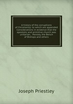 A history of the corruptions of Christianity: to which are appended Considerations in evidence that the apostolic and primitive church was unitarian, . Horsley, the Bench of Bishops and others