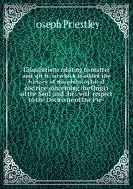 Disquisitions relating to matter and spirit: to which is added the history of the philosophical doctrine concerning the Origin of the Soul, and the . with respect to the Doctroine of the Pre-