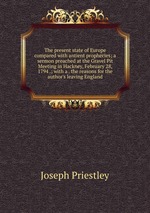 The present state of Europe compared with antient prophecies; a sermon preached at the Gravel Pit Meeting in Hackney, February 28, 1794 .; with a . the reasons for the author`s leaving England