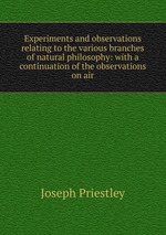 Experiments and observations relating to the various branches of natural philosophy: with a continuation of the observations on air