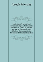 Institutes of Natural and Revealed Religion. to Which Is Prefixed, an Essay On the Best Method of Communicating Religious Knowledge to the Members of Christian Societies