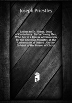 Letters to Dr. Horne, Dean of Canterbury: To the Young Men, Who Are in a Course of Education for the Christian Ministry, at the Universities of Oxford . On the Subject of the Person of Christ