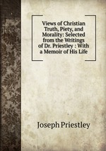 Views of Christian Truth, Piety, and Morality: Selected from the Writings of Dr. Priestley : With a Memoir of His Life