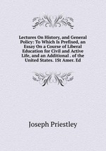 Lectures On History, and General Policy: To Which Is Prefixed, an Essay On a Course of Liberal Education for Civil and Active Life, and an Additional . of the United States. 1St Amer. Ed