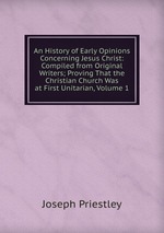 An History of Early Opinions Concerning Jesus Christ: Compiled from Original Writers; Proving That the Christian Church Was at First Unitarian, Volume 1