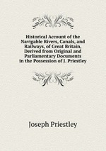 Historical Account of the Navigable Rivers, Canals, and Railways, of Great Britain, Derived from Original and Parliamentary Documents in the Possession of J. Priestley