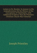 Letters to Dr. Horsley: In Answer to His Animadversions On the History of the Corruptions of Christianity. with Additional Evidence That the Primitive Christian Church Was Unitarian