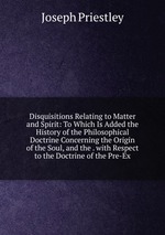 Disquisitions Relating to Matter and Spirit: To Which Is Added the History of the Philosophical Doctrine Concerning the Origin of the Soul, and the . with Respect to the Doctrine of the Pre-Ex