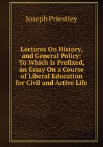 Lectures On History, and General Policy: To Which Is Prefixed, an Essay On a Course of Liberal Education for Civil and Active Life
