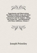 Experiments and Observations On Different Kinds of Air and Other Branches of Natural Philosophy, Connected with the Subject .: Being the Former Six . and Methodized, with Many Additions, Volume 1