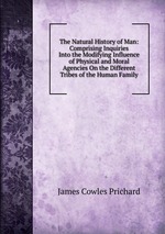 The Natural History of Man: Comprising Inquiries Into the Modifying Influence of Physical and Moral Agencies On the Different Tribes of the Human Family