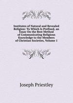 Institutes of Natural and Revealed Religion: To Which Is Prefixed, an Essay On the Best Method of Communicating Religious Knowledge to the Members of Christian Societies, Volume 1