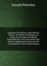 Lectures On History, and General Policy: To Which Is Prefixed, an Essay On a Course of Liberal Education for Civil and Active Life. and an Additional Lecture On the Constitution of the United States