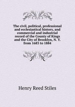 The civil, political, professional and ecclesiastical history, and commercial and industrial record of the County of Kings and the City of Brooklyn, N. Y. from 1683 to 1884