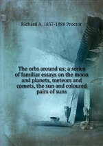 The orbs around us; a series of familiar essays on the moon and planets, meteors and comets, the sun and coloured pairs of suns