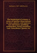 The borderland of science: a series of familiar dissertations on stars, planets, and meteors; sun and moon; gambling; earthquakes; flying-machines; coal; coincidence; ghosts; etc