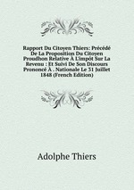 Rapport Du Citoyen Thiers: Prcd De La Proposition Du Citoyen Proudhon Relative  L`impt Sur La Revenu : Et Suivi De Son Discours Prononc  . Nationale Le 31 Juillet 1848 (French Edition)