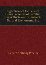 Light Science for Leisure Hours: A Series of Familiar Essays On Scientific Subjects, Natural Phenomena, Etc
