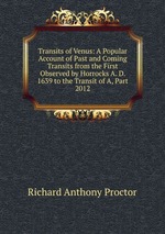 Transits of Venus: A Popular Account of Past and Coming Transits from the First Observed by Horrocks A. D. 1639 to the Transit of A, Part 2012
