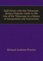 Half-Hours with the Telescope: Being a Popular Guide to the Use of the Telescope As a Means of Amusement and Instruction