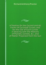 A Treatise On the Cycloid and All Forms of Cycloidal Curves, and On the Use of Such Curves in Dealing with the Motions of Planets, Comets, &c., and of Matter Projected from the Sun