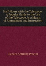 Half-Hours with the Telescope: A Popular Guide to the Use of the Telescope As a Means of Amusement and Instruction