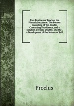 Two Treatises of Proclus, the Platonic Successor: The Former Consisting of Ten Doubts Concerning Providence, and a Solution of Those Doubts; and the . a Development of the Nature of Evil